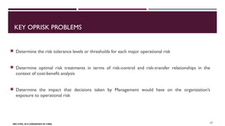 KEY OPRISK PROBLEMS 
 Determine the risk tolerance levels or thresholds for each major operational risk 
 Determine optimal risk treatments in terms of risk-control and risk-transfer relationships in the 
context of cost-benefit analysis 
 Determine the impact that decisions taken by Management would have on the organization’s 
exposure to operational risk 
FBN CCPD, 2014 (ORGANIZED BY CIBN) 
17 
 