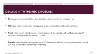 DEALING WITH THE RISK EXPOSURES 
 Terminate: when cost is higher than benefit; no competencies for managing risk 
 Tolerate: when cost is within risk appetite levels or insignificant to benefit; no brainer 
 Treat: when benefit from business venture is seriously threatened; staff and business model / 
structure can implement and support control 
 Transfer: when benefit is threatened but staff / business model may not support required control 
(risk may be shared or transferred completely) 
FBN CCPD, 2014 (ORGANIZED BY CIBN) 
20 
 