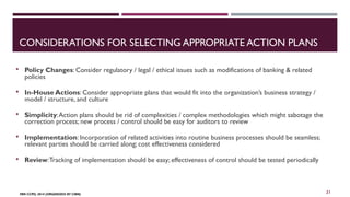CONSIDERATIONS FOR SELECTING APPROPRIATE ACTION PLANS 
 Policy Changes: Consider regulatory / legal / ethical issues such as modifications of banking & related 
policies 
 In-House Actions: Consider appropriate plans that would fit into the organization’s business strategy / 
model / structure, and culture 
 Simplicity: Action plans should be rid of complexities / complex methodologies which might sabotage the 
correction process; new process / control should be easy for auditors to review 
 Implementation: Incorporation of related activities into routine business processes should be seamless; 
relevant parties should be carried along; cost effectiveness considered 
 Review: Tracking of implementation should be easy; effectiveness of control should be tested periodically 
FBN CCPD, 2014 (ORGANIZED BY CIBN) 
21 
 