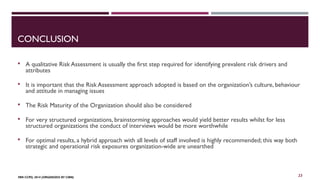 CONCLUSION 
 A qualitative Risk Assessment is usually the first step required for identifying prevalent risk drivers and 
attributes 
 It is important that the Risk Assessment approach adopted is based on the organization’s culture, behaviour 
and attitude in managing issues 
 The Risk Maturity of the Organization should also be considered 
 For very structured organizations, brainstorming approaches would yield better results whilst for less 
structured organizations the conduct of interviews would be more worthwhile 
 For optimal results, a hybrid approach with all levels of staff involved is highly recommended; this way both 
strategic and operational risk exposures organization-wide are unearthed 
FBN CCPD, 2014 (ORGANIZED BY CIBN) 
23 
 
