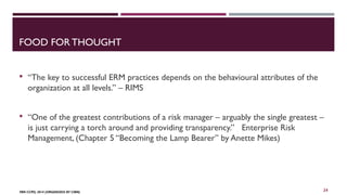 FOOD FOR THOUGHT 
 “The key to successful ERM practices depends on the behavioural attributes of the 
organization at all levels.” – RIMS 
 “One of the greatest contributions of a risk manager – arguably the single greatest – 
is just carrying a torch around and providing transparency.” Enterprise Risk 
Management, (Chapter 5 “Becoming the Lamp Bearer” by Anette Mikes) 
FBN CCPD, 2014 (ORGANIZED BY CIBN) 
24 
 