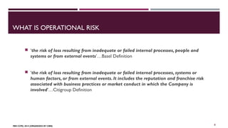 WHAT IS OPERATIONAL RISK 
 ‘the risk of loss resulting from inadequate or failed internal processes, people and 
systems or from external events’…Basel Definition 
 ‘the risk of loss resulting from inadequate or failed internal processes, systems or 
human factors, or from external events. It includes the reputation and franchise risk 
associated with business practices or market conduct in which the Company is 
involved’…Citigroup Definition 
FBN CCPD, 2014 (ORGANIZED BY CIBN) 
4 
 