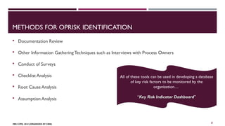 METHODS FOR OPRISK IDENTIFICATION 
 Documentation Review 
 Other Information Gathering Techniques such as Interviews with Process Owners 
 Conduct of Surveys 
 Checklist Analysis 
 Root Cause Analysis 
 Assumption Analysis 
FBN CCPD, 2014 (ORGANIZED BY CIBN) 
All of these tools can be used in developing a database 
of key risk factors to be monitored by the 
organization… 
“KKeeyy Key RRiisskk Risk IInnddiiccaattoorr DDaasshhbbooaarrdd” 
8 
 