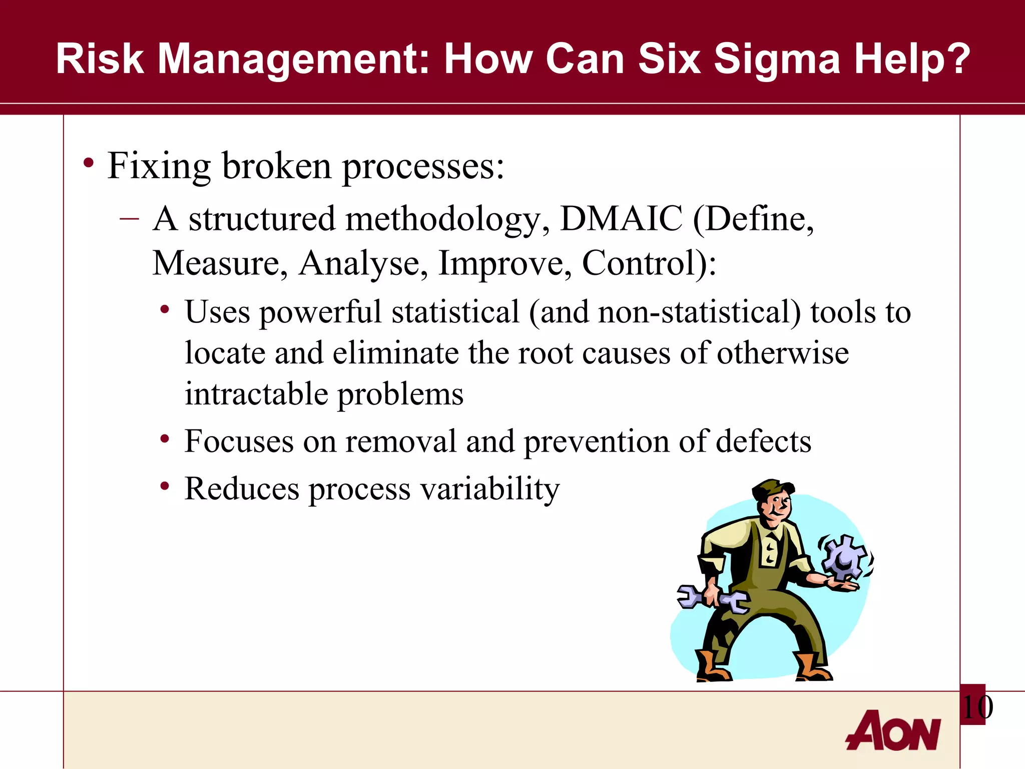 Risk Management: How Can Six Sigma Help?
• Fixing broken processes:
– A structured methodology, DMAIC (Define,
Measure, Analyse, Improve, Control):
• Uses powerful statistical (and non-statistical) tools to
locate and eliminate the root causes of otherwise
intractable problems
• Focuses on removal and prevention of defects
• Reduces process variability

10

 