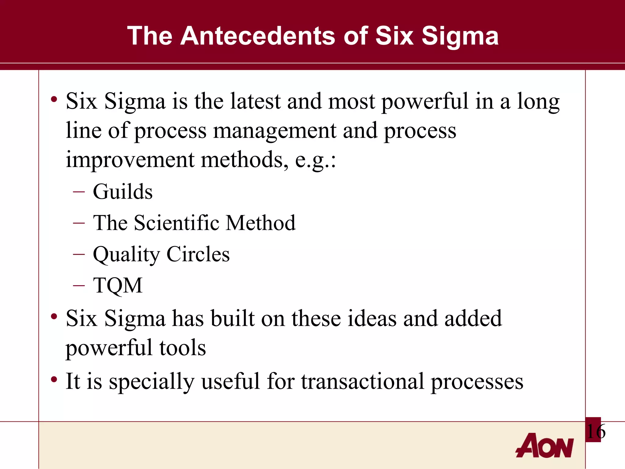 The Antecedents of Six Sigma
• Six Sigma is the latest and most powerful in a long
line of process management and process
improvement methods, e.g.:
–
–
–
–

Guilds
The Scientific Method
Quality Circles
TQM

• Six Sigma has built on these ideas and added
powerful tools
• It is specially useful for transactional processes
16

 