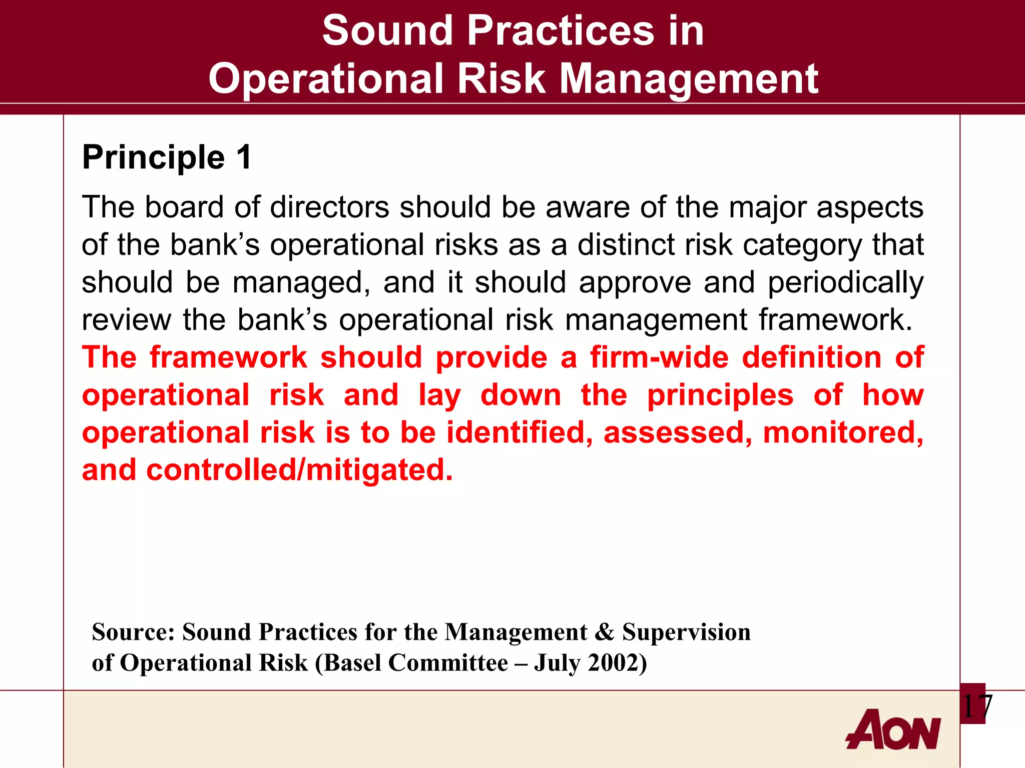 Sound Practices in
Operational Risk Management
Principle 1
The board of directors should be aware of the major aspects
of the bank’s operational risks as a distinct risk category that
should be managed, and it should approve and periodically
review the bank’s operational risk management framework.
The framework should provide a firm-wide definition of
operational risk and lay down the principles of how
operational risk is to be identified, assessed, monitored,
and controlled/mitigated.

Source: Sound Practices for the Management & Supervision
of Operational Risk (Basel Committee – July 2002)

17

 