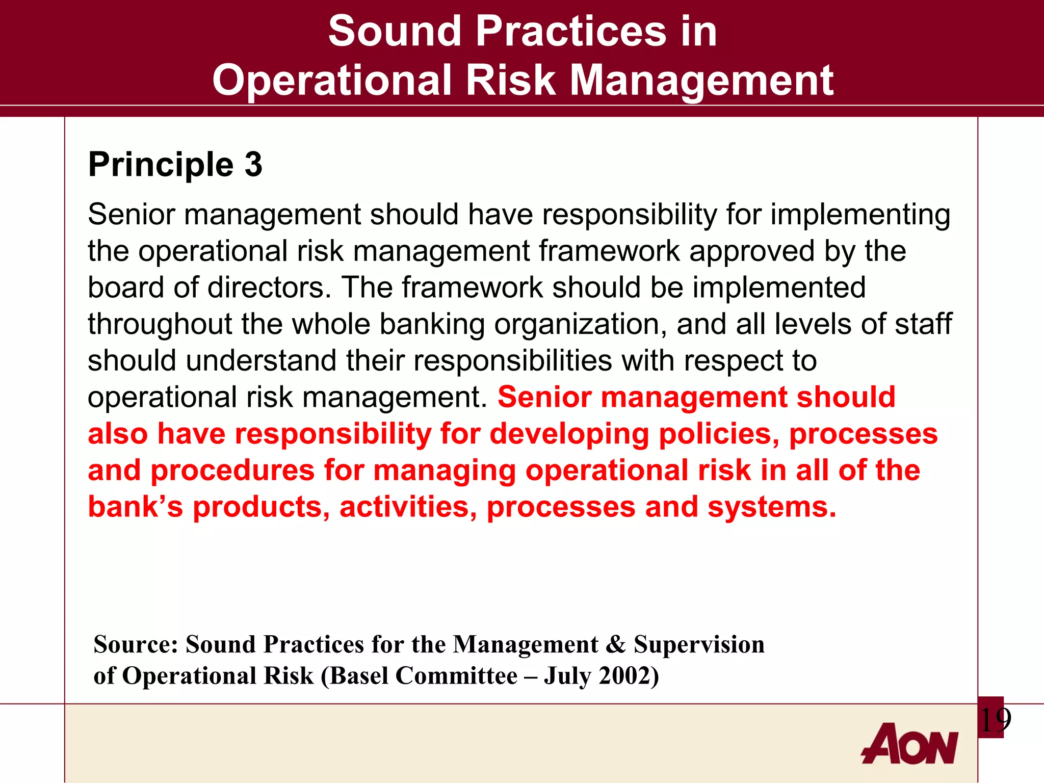 Sound Practices in
Operational Risk Management
Principle 3
Senior management should have responsibility for implementing
the operational risk management framework approved by the
board of directors. The framework should be implemented
throughout the whole banking organization, and all levels of staff
should understand their responsibilities with respect to
operational risk management. Senior management should
also have responsibility for developing policies, processes
and procedures for managing operational risk in all of the
bank’s products, activities, processes and systems.

Source: Sound Practices for the Management & Supervision
of Operational Risk (Basel Committee – July 2002)

19

 