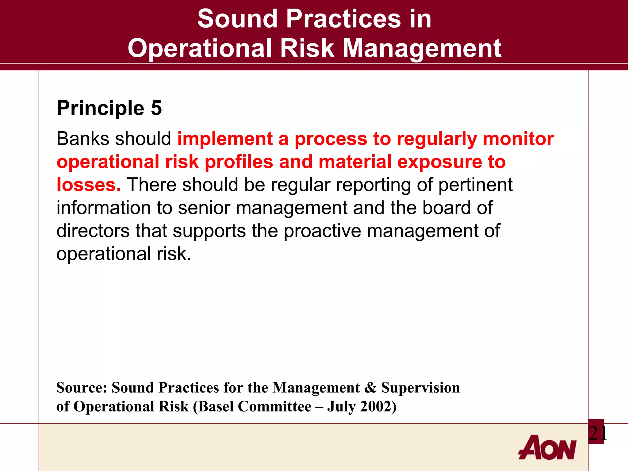 Sound Practices in
Operational Risk Management
Principle 5
Banks should implement a process to regularly monitor
operational risk profiles and material exposure to
losses. There should be regular reporting of pertinent
information to senior management and the board of
directors that supports the proactive management of
operational risk.

Source: Sound Practices for the Management & Supervision
of Operational Risk (Basel Committee – July 2002)

21

 