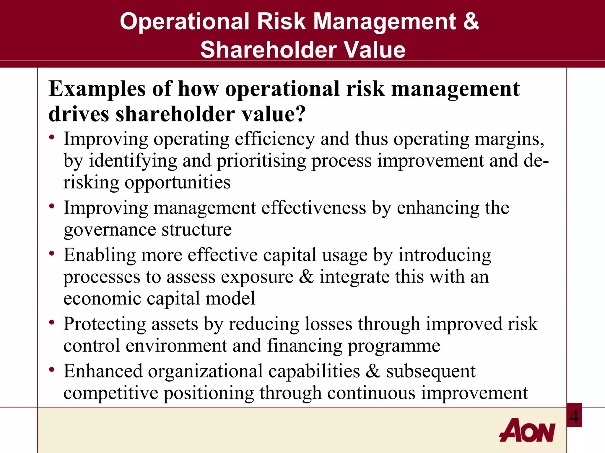 Operational Risk Management &
Shareholder Value
Examples of how operational risk management
drives shareholder value?

• Improving operating efficiency and thus operating margins,
by identifying and prioritising process improvement and derisking opportunities
• Improving management effectiveness by enhancing the
governance structure
• Enabling more effective capital usage by introducing
processes to assess exposure & integrate this with an
economic capital model
• Protecting assets by reducing losses through improved risk
control environment and financing programme
• Enhanced organizational capabilities & subsequent
competitive positioning through continuous improvement
4

 