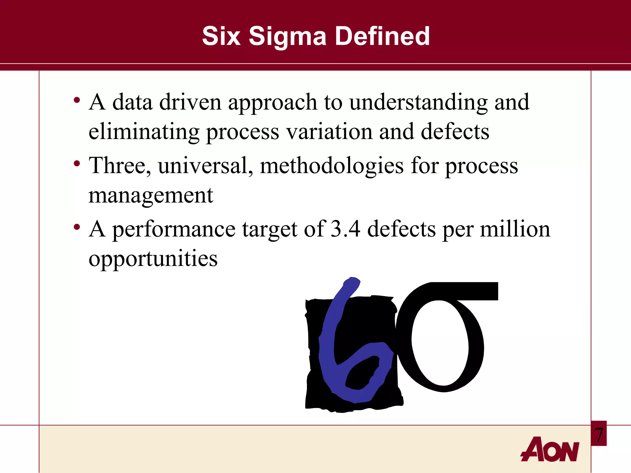 Six Sigma Defined
• A data driven approach to understanding and
eliminating process variation and defects
• Three, universal, methodologies for process
management
• A performance target of 3.4 defects per million
opportunities

7

 