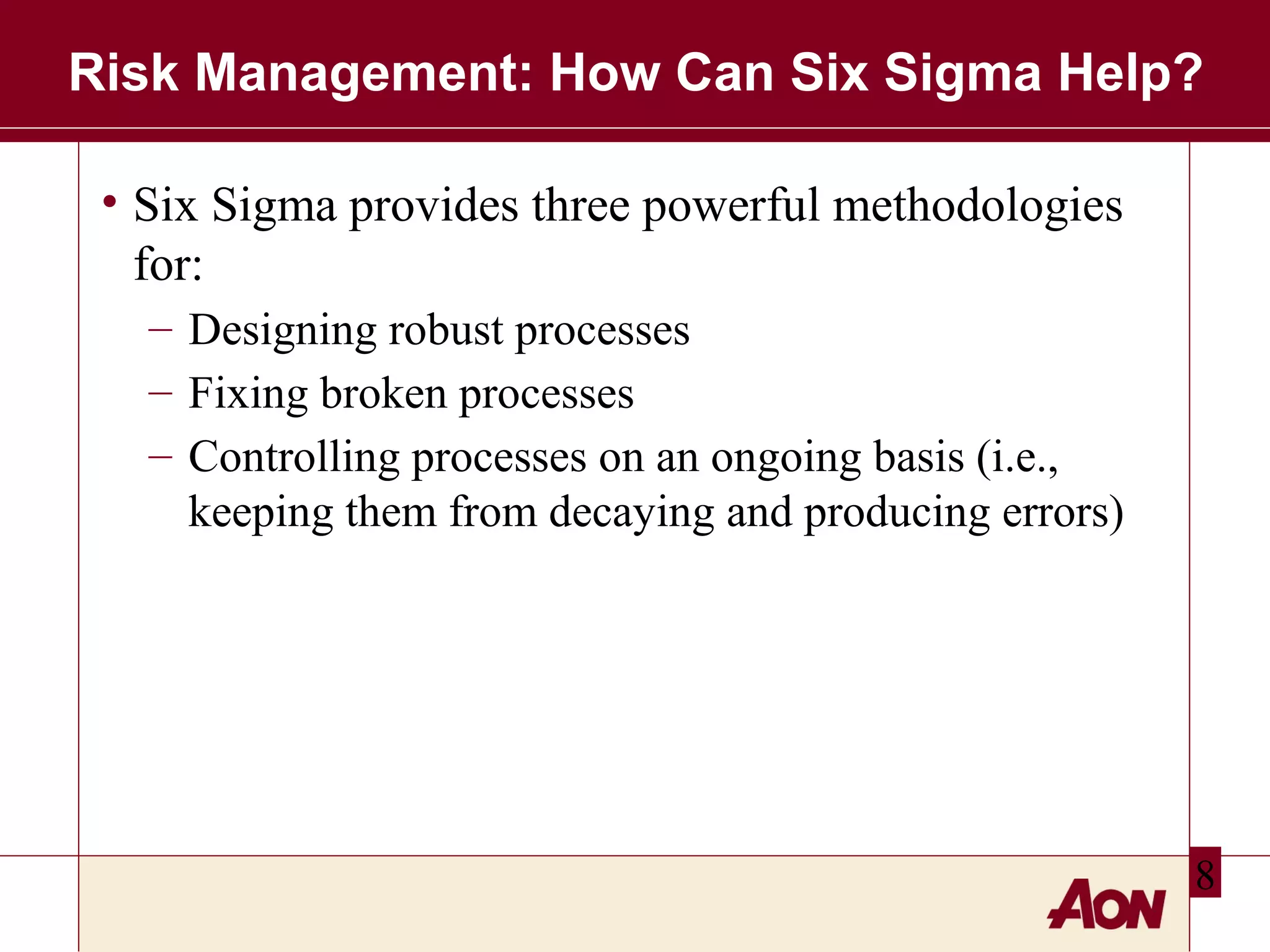 Risk Management: How Can Six Sigma Help?
• Six Sigma provides three powerful methodologies
for:
– Designing robust processes
– Fixing broken processes
– Controlling processes on an ongoing basis (i.e.,
keeping them from decaying and producing errors)

8

 