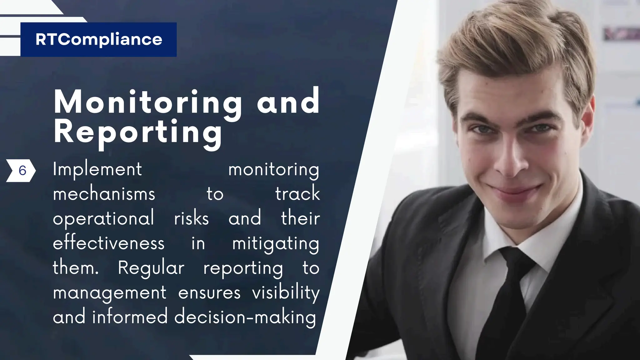 Monitoring and
Reporting
Implement monitoring
mechanisms to track
operational risks and their
effectiveness in mitigating
them. Regular reporting to
management ensures visibility
and informed decision-making
RTCompliance
6