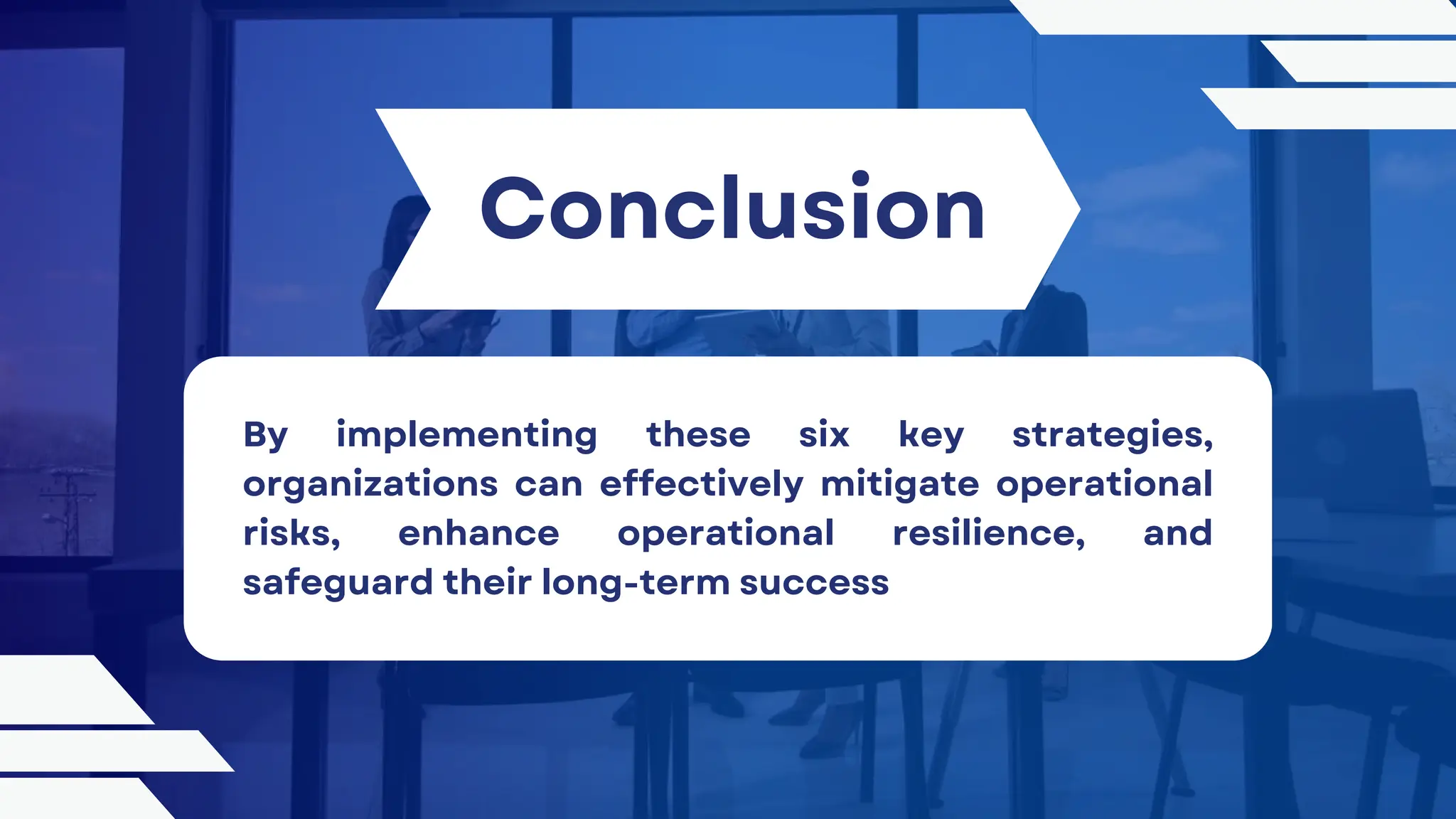 Conclusion
By implementing these six key strategies,
organizations can effectively mitigate operational
risks, enhance operational resilience, and
safeguard their long-term success