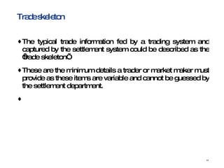 Trade skeleton The typical trade information fed by a trading system and captured by the settlement system could be described as the ‘trade skeleton’.  These are the minimum details a trader or market maker must provide as these items are variable and cannot be guessed by the settlement department. 