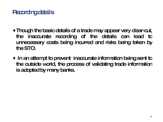 Recording details  Though the basic details of a trade may appear very clear-cut, the inaccurate recording of the details can lead to unnecessary costs being incurred and risks being taken by the STO. In an attempt to prevent  inaccurate information being sent to the outside world, the process of validating trade information is adopted by many banks.  