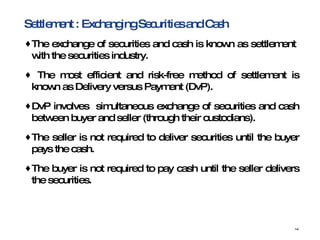 Settlement : Exchanging Securities and Cash  The exchange of securities and cash is known as settlement  with the securities industry. The most efficient and risk-free method of settlement is known as Delivery versus Payment (DvP). DvP involves  simultaneous exchange of securities and cash between buyer and seller (through their custodians). The seller is not required to deliver securities until the buyer pays the cash. The buyer is not required to pay cash until the seller delivers the securities. 