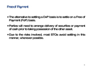 Free of Payment  The alternative to settling a DvP basis is to settle on a Free of Payment (FoP) basis. Parties will need to arrange delivery of securities or payment of cash prior to taking possession of the other asset.  Due to the risks involved, most STOs avoid settling in this manner, whenever possible.  