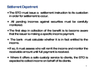 Settlement Department  The STO must issue a  settlement instruction to its custodian in order for settlement to occur.  All pending incomes against securities must be carefully monitored. The first step in collection of the benefit is to become aware that the issuer is making a specific income payment. The bank  must calculate whether it is in fact entitled to the income. If so, it must assess who will remit the income and monitor the receivable amount until full payment is received.  Where it offers a safe custody service to clients, the STO is expected to collect income on behalf of its clients.  