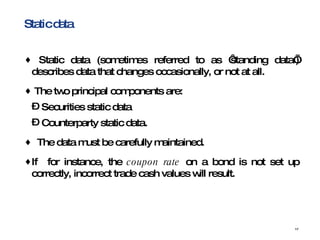 Static data Static data (sometimes referred to as ‘standing data’) describes data that changes occasionally, or not at all.  The two principal components are: Securities static data Counterparty static data. The data must be carefully maintained. If  for instance, the  coupon rate  on a bond is not set up correctly, incorrect trade cash values will result. 