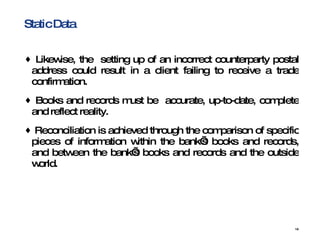 Static Data Likewise, the  setting up of an incorrect counterparty postal address could result in a client failing to receive a trade confirmation. Books and records must be  accurate, up-to-date, complete and reflect reality.  Reconciliation is achieved through the comparison of specific pieces of information within the bank’s books and records, and between the bank’s books and records and the outside world.  