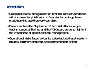 Introduction Globalization and deregulation of  financial markets,combined with increased sophistication in financial technology, have made banking activities very complex.  Events such as the September 11 terrorist attacks, rogue trading losses at Barings and the Y2K scare serve to highlight the importance of operational risk management.  Operational  risks faced by banks today include fraud, system failures, terrorism and employee compensation claims.  