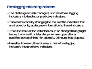 From lagging into leading indicators The challenge for risk managers is to transform  lagging indicators into leading or predictive indicators. This can be done by changing the focus of the indicators that are tracked or by adding new information to these indicators. Thus the focus of the indicators could be changed to highlight issues that are still outstanding or remain open after a specified period of time (for example, 24 hours) has elapsed.  In reality, however, it is not easy to  transform lagging indicators into predictive indicators. 