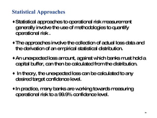 Statistical Approaches Statistical approaches to operational risk measurement generally involve the use of methodologies to quantify operational risk .  The approaches involve the collection of actual loss data and the derivation of an empirical statistical distribution.  An unexpected loss amount, against which banks must hold a capital buffer, can then be calculated from the distribution.  In theory, the unexpected loss can be calculated to any desired target confidence level.  In practice, many banks are working towards measuring operational risk to a 99.9% confidence level.  