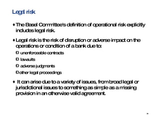 Legal risk The Basel Committee's definition of operational risk explicitly includes legal risk.  Legal risk is the risk of disruption or adverse impact on the operations or condition of a bank due to: unenforceable contracts  lawsuits adverse judgments  other legal proceedings  It can arise due to a variety of issues, from broad legal or jurisdictional issues to something as simple as a missing provision in an otherwise valid agreement.  