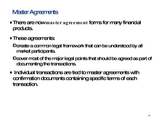 Master Agreements There are now  master agreement  forms for many financial products. These agreements:  create a common legal framework that can be understood by all market participants.  cover most of the major legal points that should be agreed as part of documenting the transactions. Individual transactions are tied to master agreements with confirmation documents containing specific terms of each transaction.   