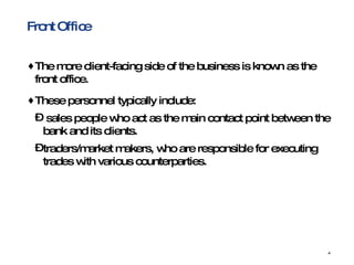 Front Office The more client-facing side of the business is known as the front office.  These personnel typically include: sales people who act as the main contact point between the bank and its clients.  traders/market makers, who are responsible for executing trades with various counterparties. 