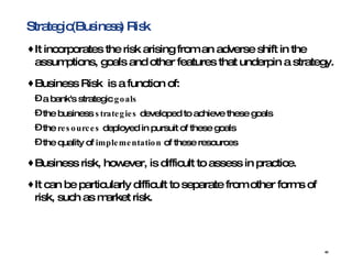 Strategic(Business) Risk It incorporates the risk arising from an adverse shift in the assumptions, goals and other features that underpin a strategy.  Business Risk  is a function of:  a bank's strategic  goals   the business  strategies  developed to achieve these goals  the  resources  deployed in pursuit of these goals  the quality of  implementation  of these resources Business risk, however, is difficult to assess in practice.  It can be particularly difficult to separate from other forms of risk, such as market risk. 