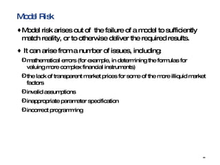 Model Risk Model risk arises out of  the failure of a model to sufficiently match reality, or to otherwise deliver the required results. It can arise from a number of issues, including : mathematical errors (for example, in determining the formulas for valuing more complex financial instruments)  the lack of transparent market prices for some of the more illiquid market factors  invalid assumptions  inappropriate parameter specification  incorrect programming 