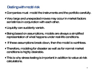 Dealing with model risk Companies must  model the instruments and the portfolio carefully. Very large and unexpected moves may occur in market factors sometimes in conjunction with each other. Liquidity can suddenly vanish. Being based on assumptions, models are always a simplified representation of what happens under real-life conditions. If these assumptions break down, then the model is worthless.  Therefore, modeling for disaster as well as for normal market conditions is highly desirable.  This is why stress testing is important in addition to value at risk calculations. 