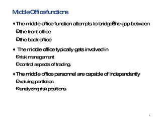 Middle Office functions The middle office function attempts to bridge the gap between  the front office the back office The middle office typically gets involved in  risk management control aspects of trading. The middle office personnel are capable of independently  valuing portfolios analyzing risk positions. 