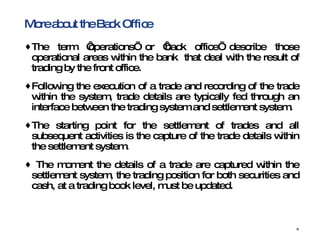 More about the Back Office  The term ‘operations’ or ‘back office’ describe those operational areas within the bank  that deal with the result of trading by the front office.  Following the execution of a trade and recording of the trade within the system, trade details are typically fed through an interface between the trading system and settlement system. The starting point for the settlement of trades and all subsequent activities is the capture of the trade details within the settlement system.  The moment the details of a trade are captured within the settlement system, the trading position for both securities and cash, at a trading book level, must be updated. 