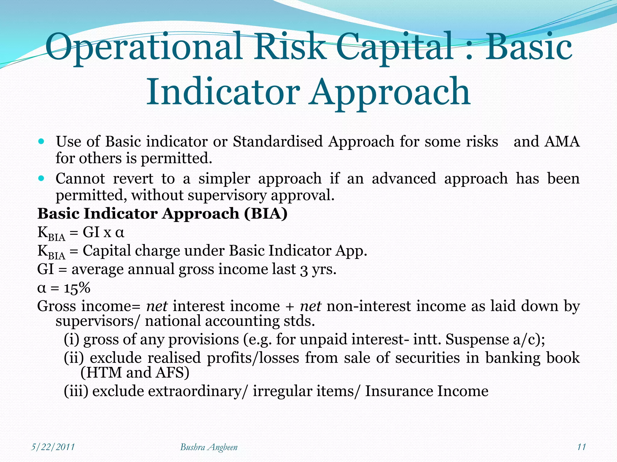 Operational Risk Capital : Basic
       Indicator Approach
  Use of Basic indicator or Standardised Approach for some risks and AMA
   for others is permitted.
  Cannot revert to a simpler approach if an advanced approach has been
   permitted, without supervisory approval.
 Basic Indicator Approach (BIA)
 KBIA = GI x α
 KBIA = Capital charge under Basic Indicator App.
 GI = average annual gross income last 3 yrs.
 α = 15%
 Gross income= net interest income + net non-interest income as laid down by
    supervisors/ national accounting stds.
     (i) gross of any provisions (e.g. for unpaid interest- intt. Suspense a/c);
     (ii) exclude realised profits/losses from sale of securities in banking book
        (HTM and AFS)
     (iii) exclude extraordinary/ irregular items/ Insurance Income


5/22/2011             Bushra Angbeen                                            11
 