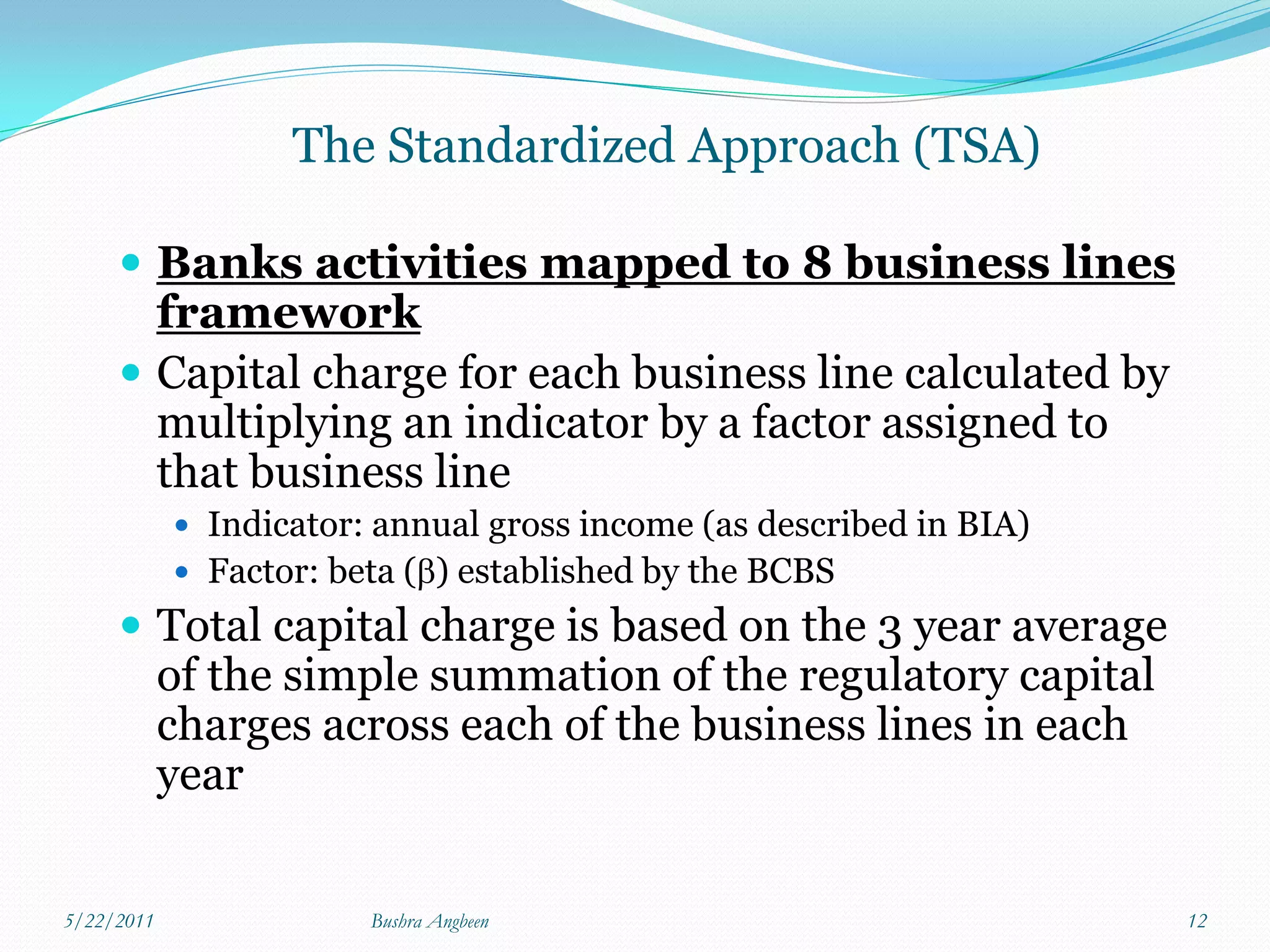 The Standardized Approach (TSA)

      Banks activities mapped to 8 business lines
       framework
      Capital charge for each business line calculated by
       multiplying an indicator by a factor assigned to
       that business line
             Indicator: annual gross income (as described in BIA)
             Factor: beta () established by the BCBS
      Total capital charge is based on the 3 year average
            of the simple summation of the regulatory capital
            charges across each of the business lines in each
            year


5/22/2011               Bushra Angbeen                               12
 