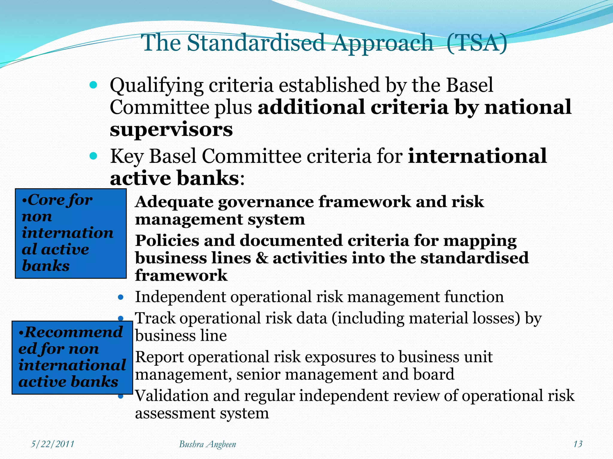 The Standardised Approach (TSA)
              Qualifying criteria established by the Basel
               Committee plus additional criteria by national
               supervisors
              Key Basel Committee criteria for international
               active banks:
•Core for          Adequate governance framework and risk
non                 management system
internation
                   Policies and documented criteria for mapping
al active
banks               business lines & activities into the standardised
                    framework
                   Independent operational risk management function
                   Track operational risk data (including material losses) by
•Recommend          business line
ed for non
            
international
                    Report operational risk exposures to business unit
active banks        management, senior management and board
                   Validation and regular independent review of operational risk
                    assessment system
 5/22/2011                Bushra Angbeen                                        13
 