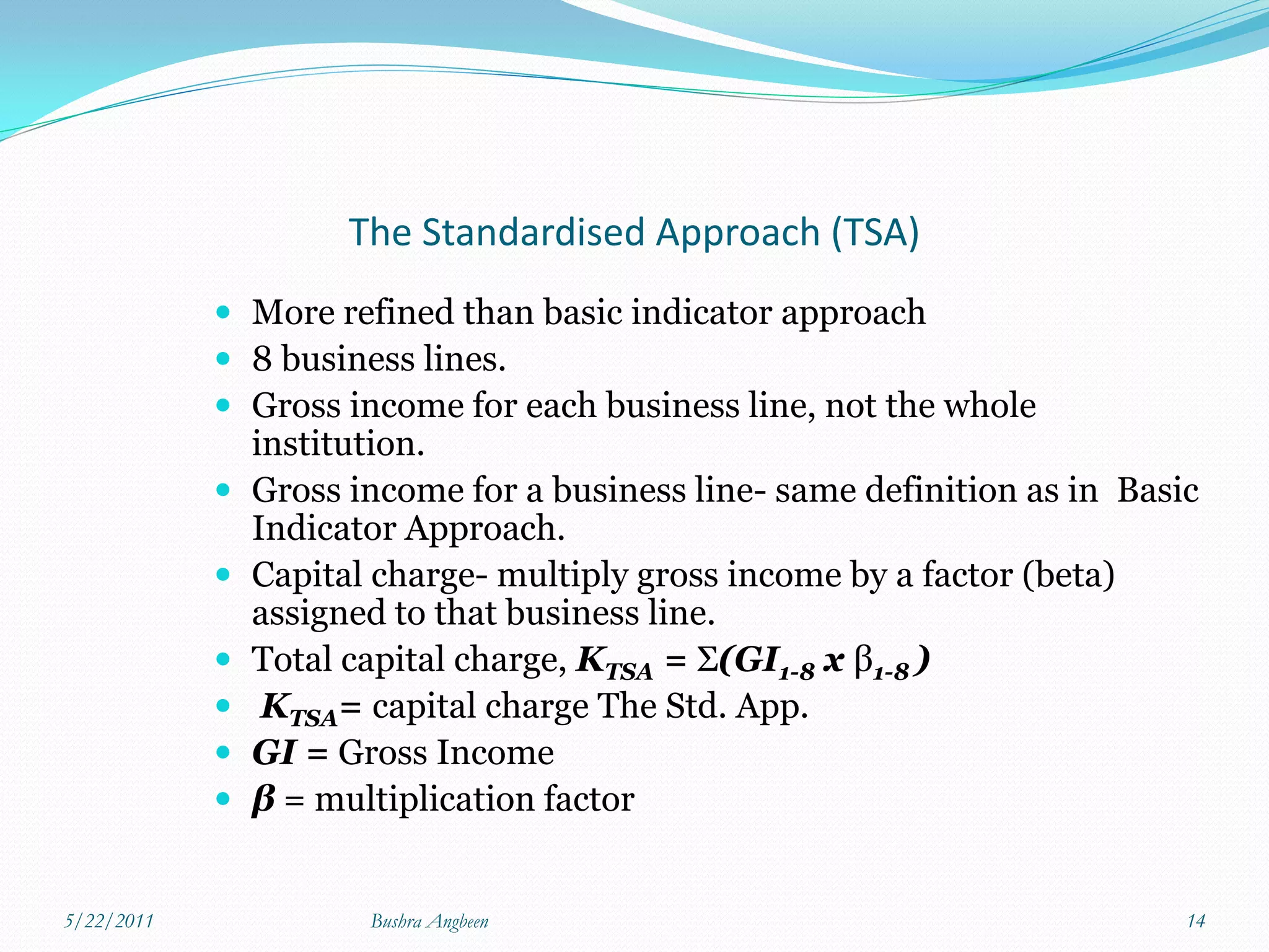 The Standardised Approach (TSA)
             More refined than basic indicator approach
             8 business lines.
             Gross income for each business line, not the whole
                institution.
               Gross income for a business line- same definition as in Basic
                Indicator Approach.
               Capital charge- multiply gross income by a factor (beta)
                assigned to that business line.
               Total capital charge, KTSA = Σ(GI1-8 x β1-8 )
                KTSA= capital charge The Std. App.
               GI = Gross Income
               β = multiplication factor


5/22/2011              Bushra Angbeen                                       14
 