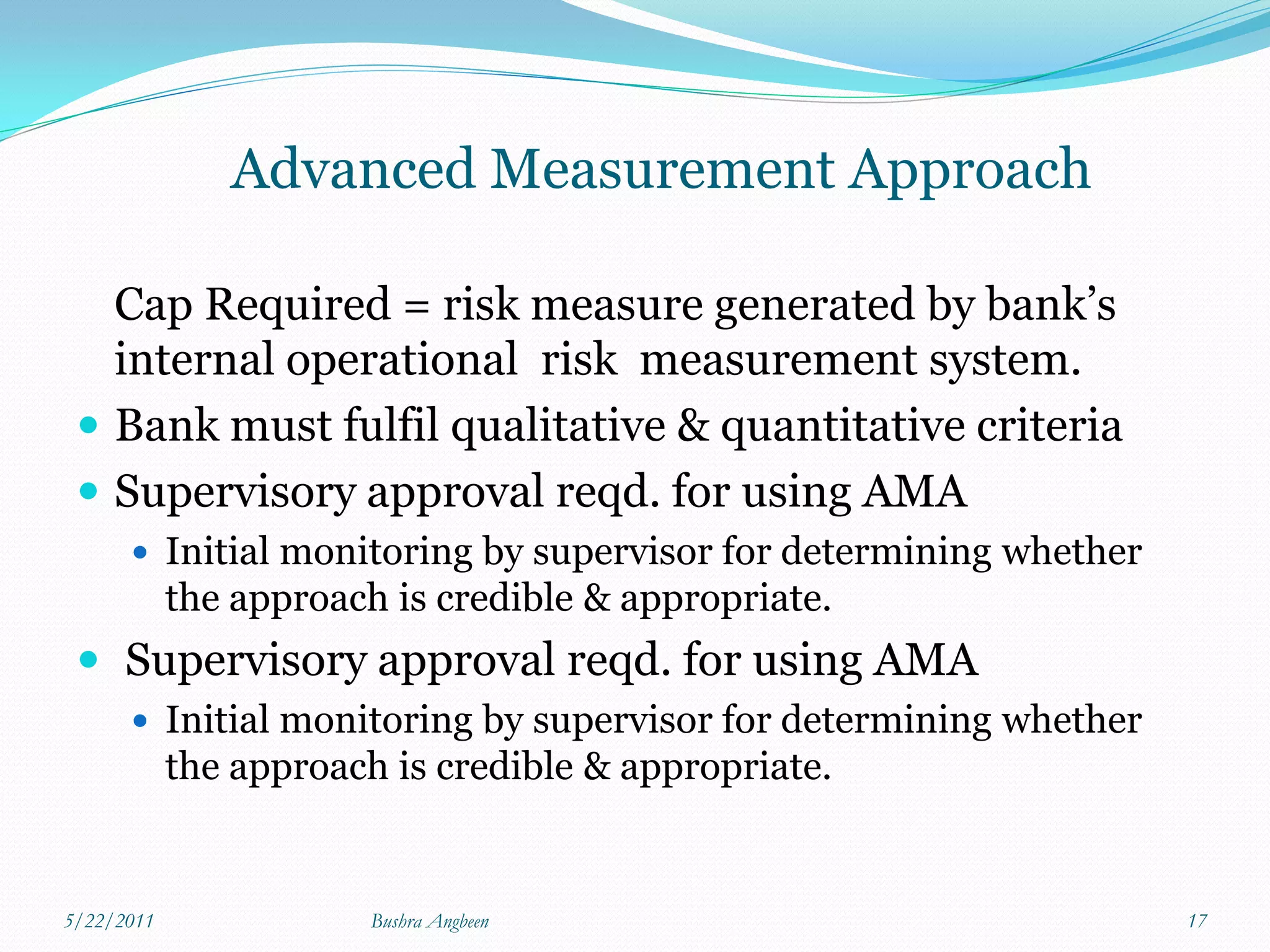 Advanced Measurement Approach

   Cap Required = risk measure generated by bank’s
   internal operational risk measurement system.
  Bank must fulfil qualitative & quantitative criteria
  Supervisory approval reqd. for using AMA
       Initial monitoring by supervisor for determining whether
            the approach is credible & appropriate.
  Supervisory approval reqd. for using AMA
       Initial monitoring by supervisor for determining whether
            the approach is credible & appropriate.


5/22/2011               Bushra Angbeen                             17
 
