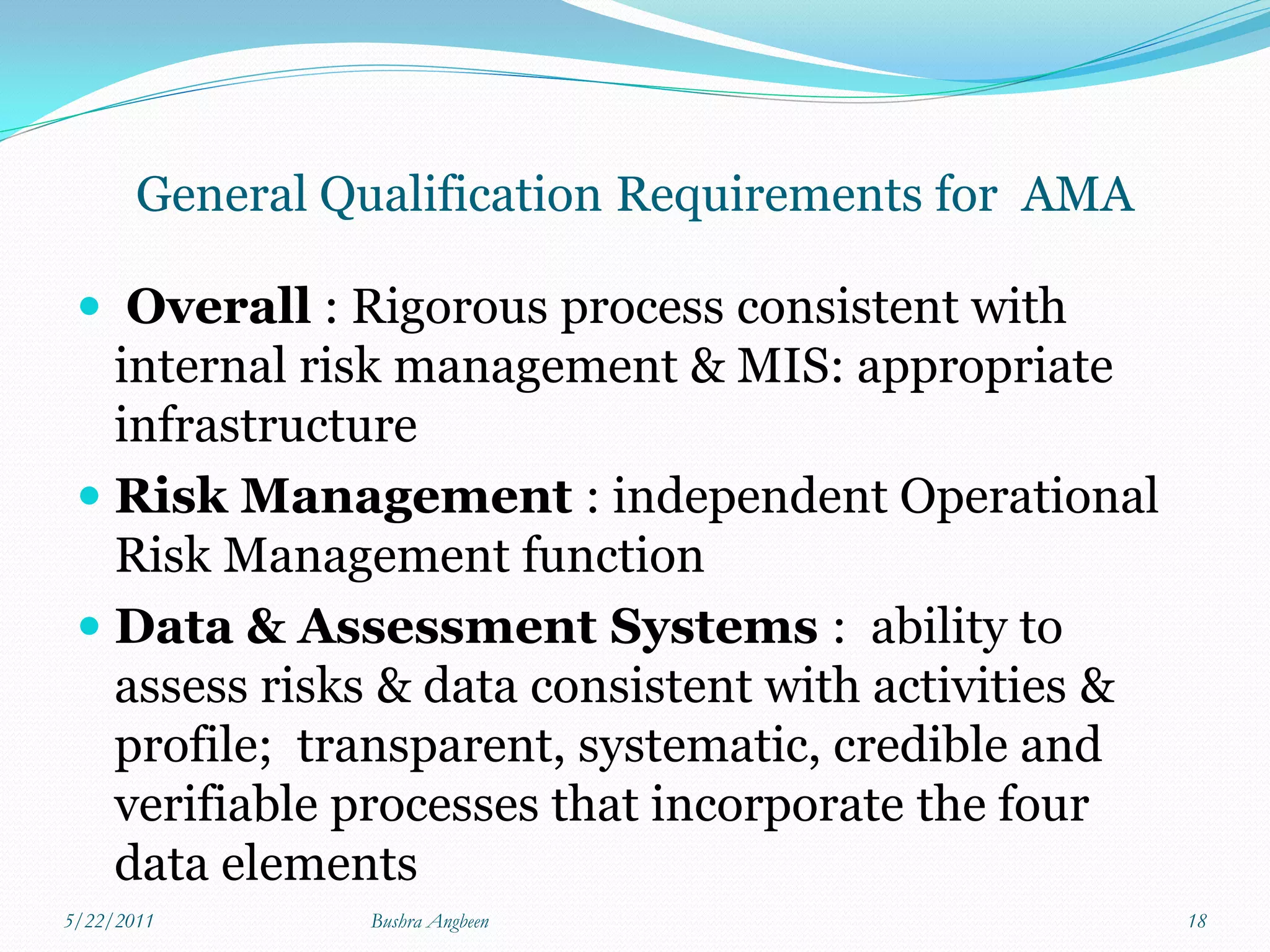 General Qualification Requirements for AMA

  Overall : Rigorous process consistent with
   internal risk management & MIS: appropriate
   infrastructure
  Risk Management : independent Operational
   Risk Management function
  Data & Assessment Systems : ability to
   assess risks & data consistent with activities &
   profile; transparent, systematic, credible and
   verifiable processes that incorporate the four
     data elements
5/22/2011       Bushra Angbeen                        18
 