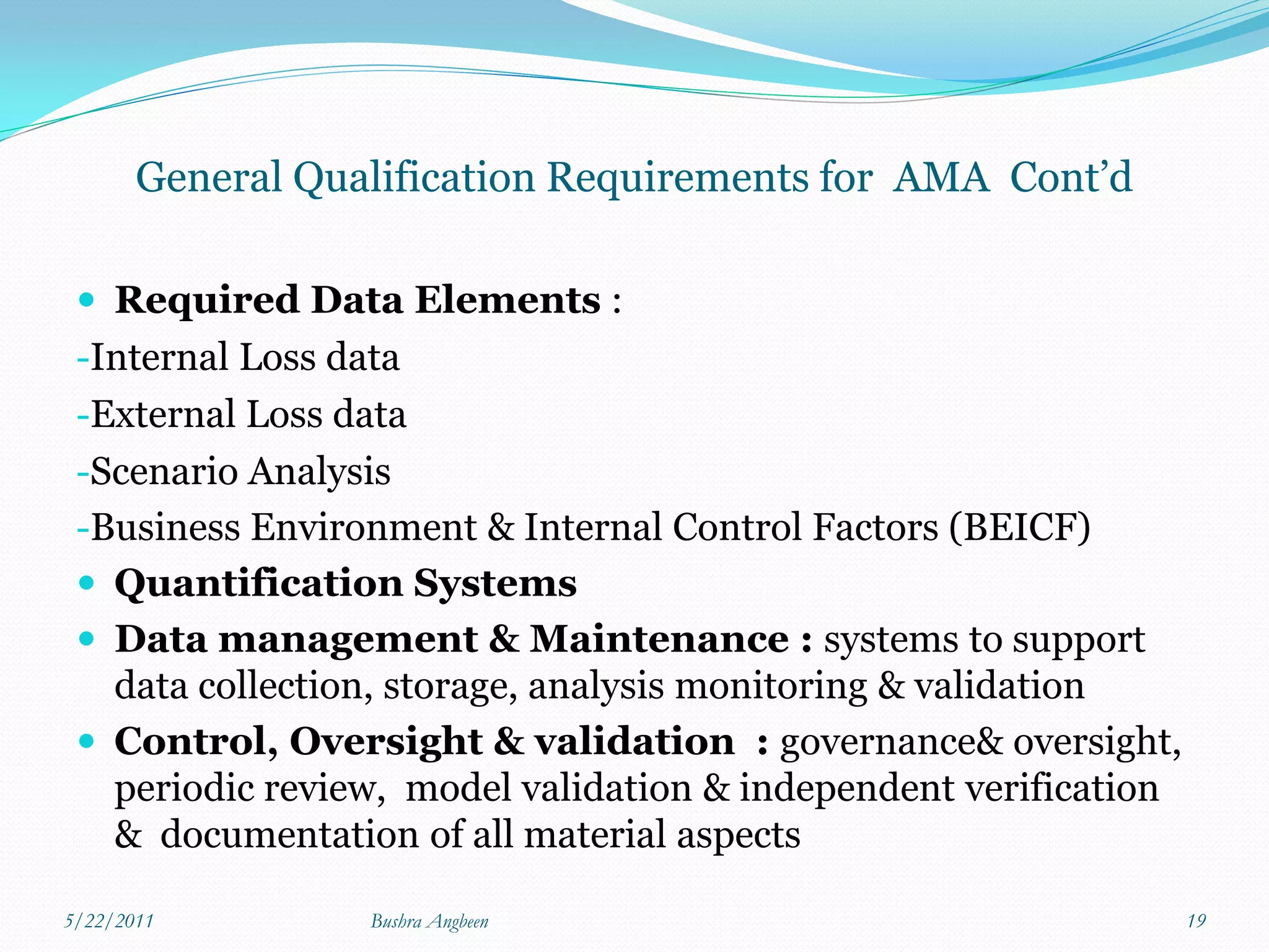General Qualification Requirements for AMA Cont’d

  Required Data Elements :
 -Internal Loss data
 -External Loss data
 -Scenario Analysis
 -Business Environment & Internal Control Factors (BEICF)
  Quantification Systems
  Data management & Maintenance : systems to support
   data collection, storage, analysis monitoring & validation
  Control, Oversight & validation : governance& oversight,
   periodic review, model validation & independent verification
   & documentation of all material aspects

5/22/2011         Bushra Angbeen                                  19
 