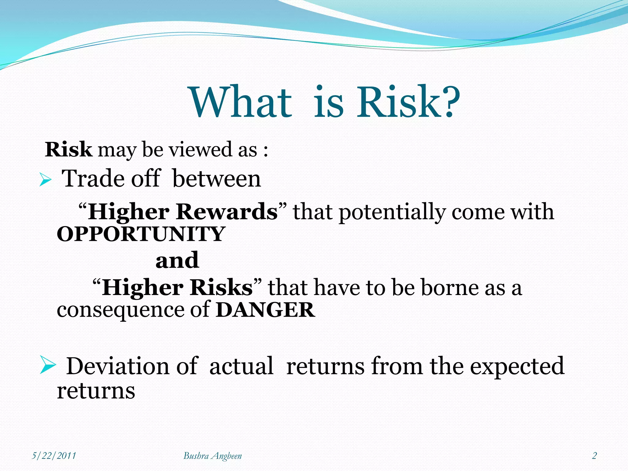 What is Risk?
 Risk may be viewed as :
  Trade off between
            “Higher Rewards” that potentially come with
     OPPORTUNITY
             and
        “Higher Risks” that have to be borne as a
     consequence of DANGER

  Deviation of actual returns from the expected
     returns

5/22/2011            Bushra Angbeen                       2
 