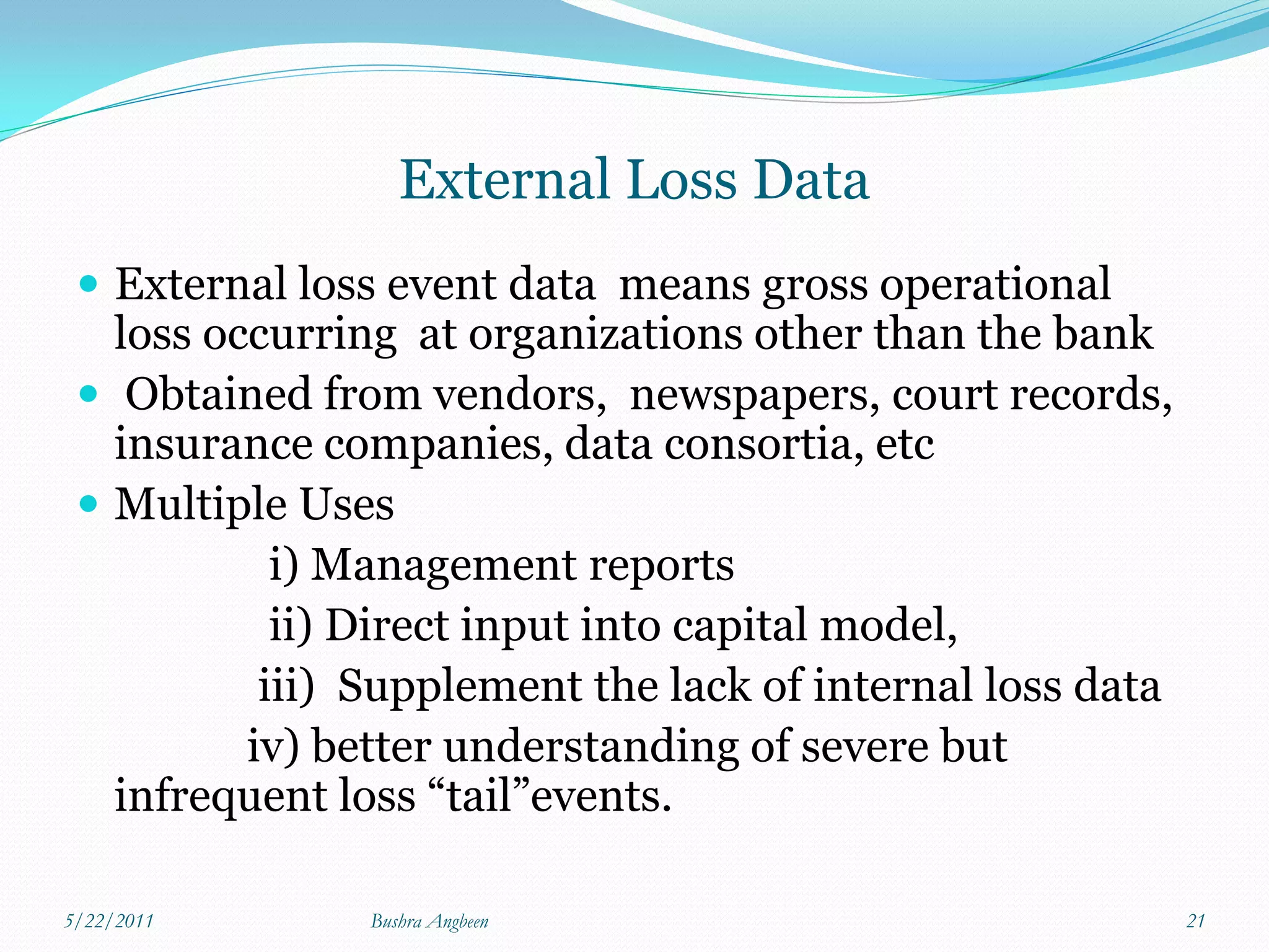 External Loss Data
  External loss event data means gross operational
   loss occurring at organizations other than the bank
  Obtained from vendors, newspapers, court records,
   insurance companies, data consortia, etc
  Multiple Uses
            i) Management reports
            ii) Direct input into capital model,
           iii) Supplement the lack of internal loss data
          iv) better understanding of severe but
   infrequent loss “tail”events.

5/22/2011       Bushra Angbeen                              21
 