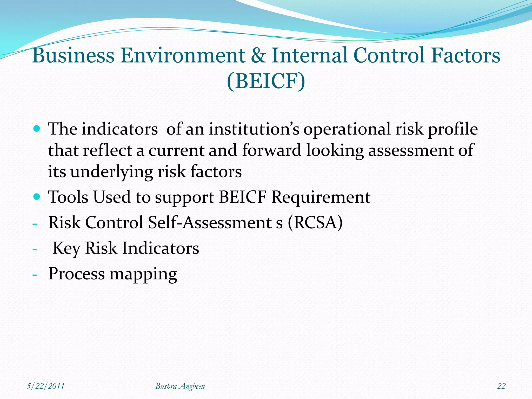 Business Environment & Internal Control Factors
                   (BEICF)

  The indicators of an institution’s operational risk profile
     that reflect a current and forward looking assessment of
     its underlying risk factors
    Tools Used to support BEICF Requirement
 -   Risk Control Self-Assessment s (RCSA)
 -    Key Risk Indicators
 -   Process mapping




5/22/2011          Bushra Angbeen                                22
 