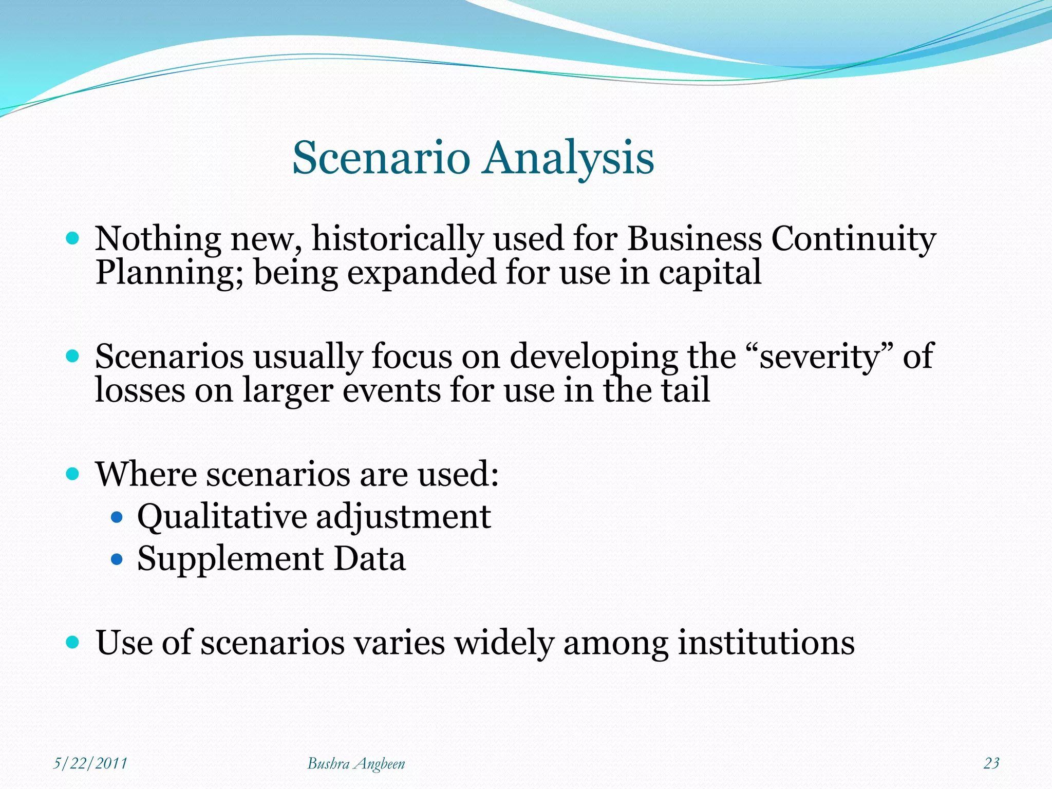 Scenario Analysis
  Nothing new, historically used for Business Continuity
     Planning; being expanded for use in capital

  Scenarios usually focus on developing the “severity” of
     losses on larger events for use in the tail

  Where scenarios are used:
       Qualitative adjustment
       Supplement Data

  Use of scenarios varies widely among institutions


5/22/2011          Bushra Angbeen                            23
 