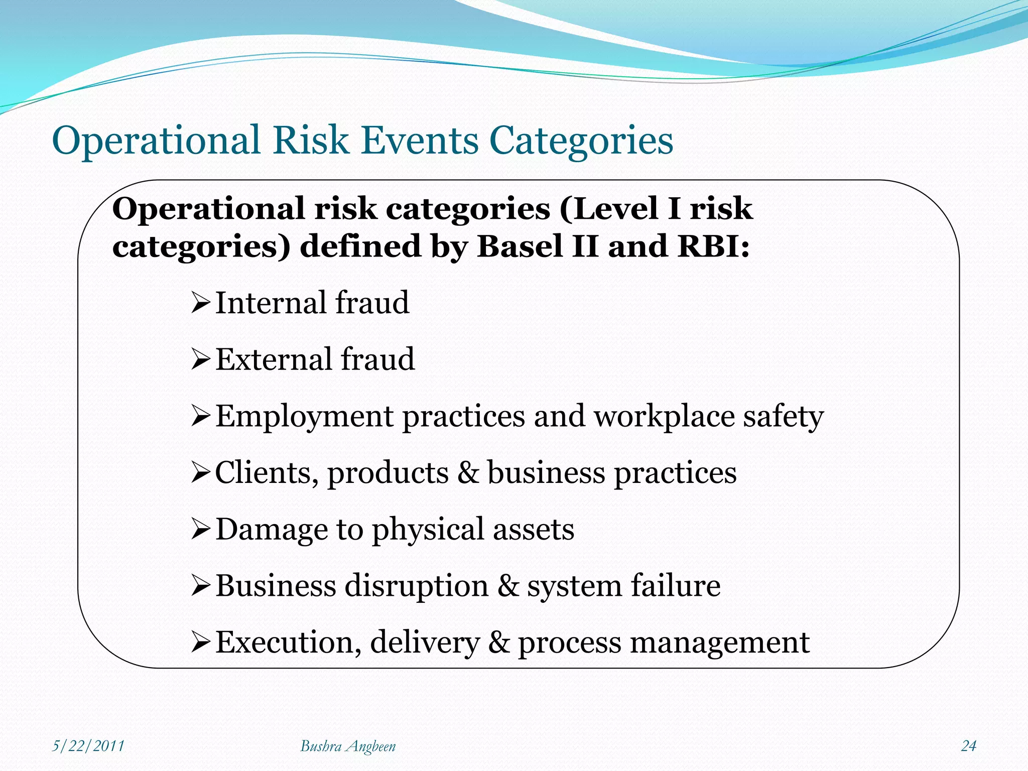Operational Risk Events Categories
       Operational risk categories (Level I risk
       categories) defined by Basel II and RBI:
            Internal fraud
            External fraud
            Employment practices and workplace safety
            Clients, products & business practices
            Damage to physical assets
            Business disruption & system failure
            Execution, delivery & process management


5/22/2011          Bushra Angbeen                        24
 