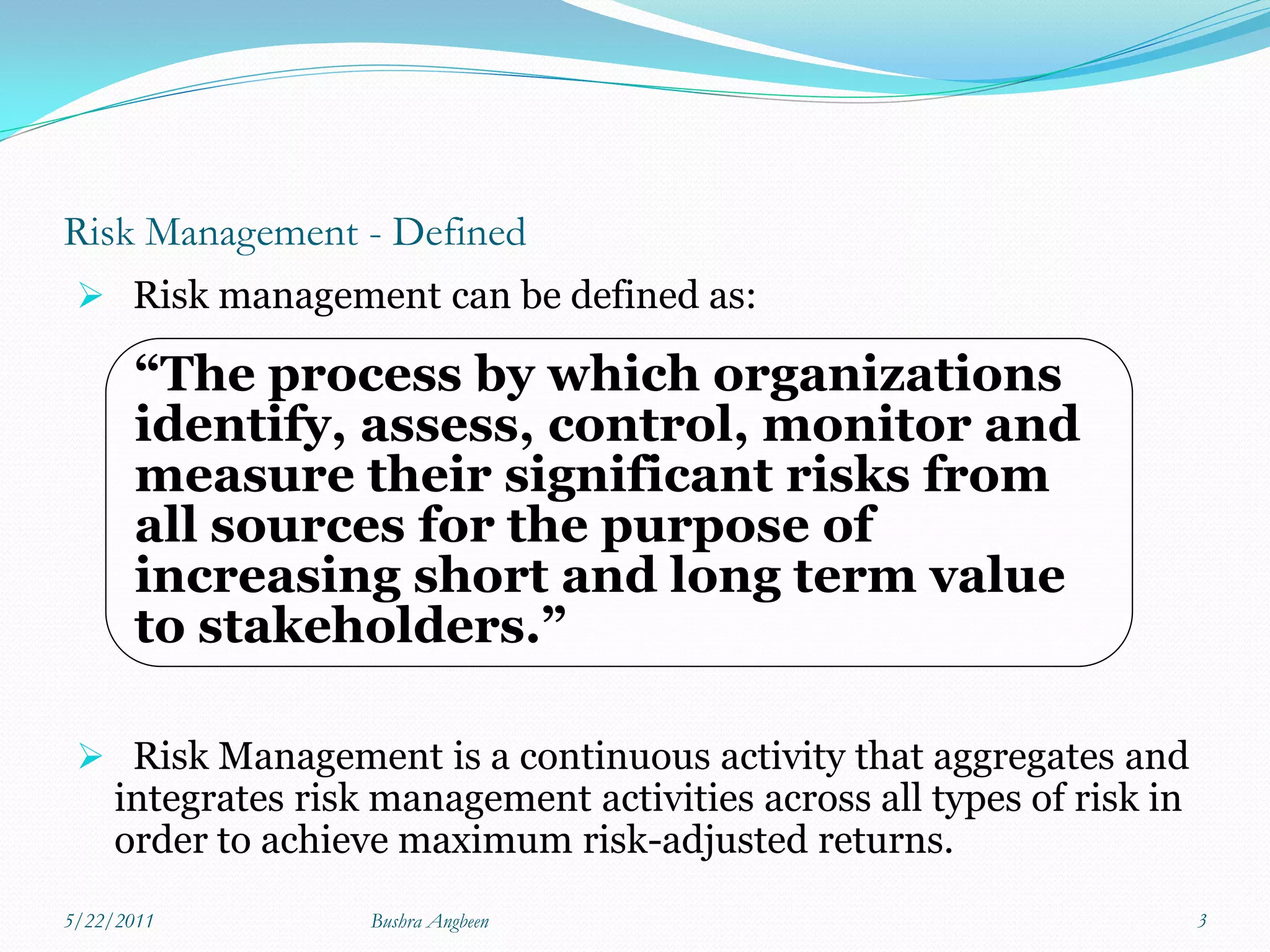 Risk Management - Defined
  Risk management can be defined as:

       “The process by which organizations
       identify, assess, control, monitor and
       measure their significant risks from
       all sources for the purpose of
       increasing short and long term value
       to stakeholders.”

  Risk Management is a continuous activity that aggregates and
     integrates risk management activities across all types of risk in
     order to achieve maximum risk-adjusted returns.
5/22/2011           Bushra Angbeen                                       3
 