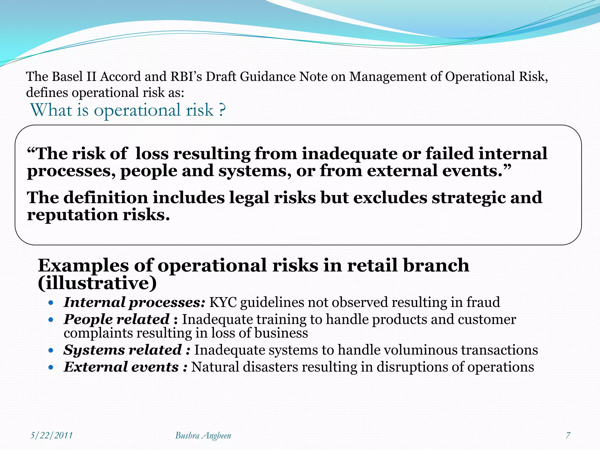 The Basel II Accord and RBI’s Draft Guidance Note on Management of Operational Risk,
defines operational risk as:
What is operational risk ?

“The risk of loss resulting from inadequate or failed internal
processes, people and systems, or from external events.”
The definition includes legal risks but excludes strategic and
reputation risks.


 Examples of operational risks in retail branch
 (illustrative)
    Internal processes: KYC guidelines not observed resulting in fraud
    People related : Inadequate training to handle products and customer
     complaints resulting in loss of business
    Systems related : Inadequate systems to handle voluminous transactions
    External events : Natural disasters resulting in disruptions of operations




5/22/2011              Bushra Angbeen                                                  7
 