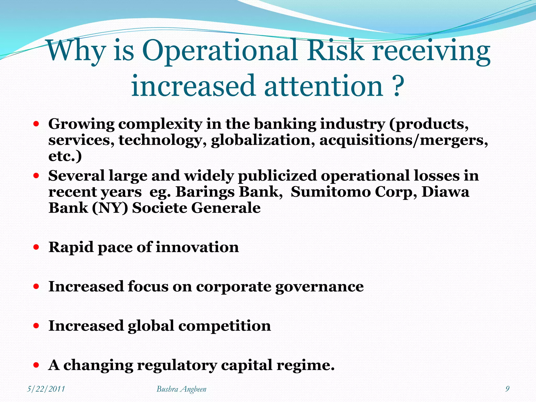 Why is Operational Risk receiving
          increased attention ?
  Growing complexity in the banking industry (products,
   services, technology, globalization, acquisitions/mergers,
   etc.)
  Several large and widely publicized operational losses in
   recent years eg. Barings Bank, Sumitomo Corp, Diawa
   Bank (NY) Societe Generale

  Rapid pace of innovation

  Increased focus on corporate governance

  Increased global competition

  A changing regulatory capital regime.
5/22/2011        Bushra Angbeen                                 9
 